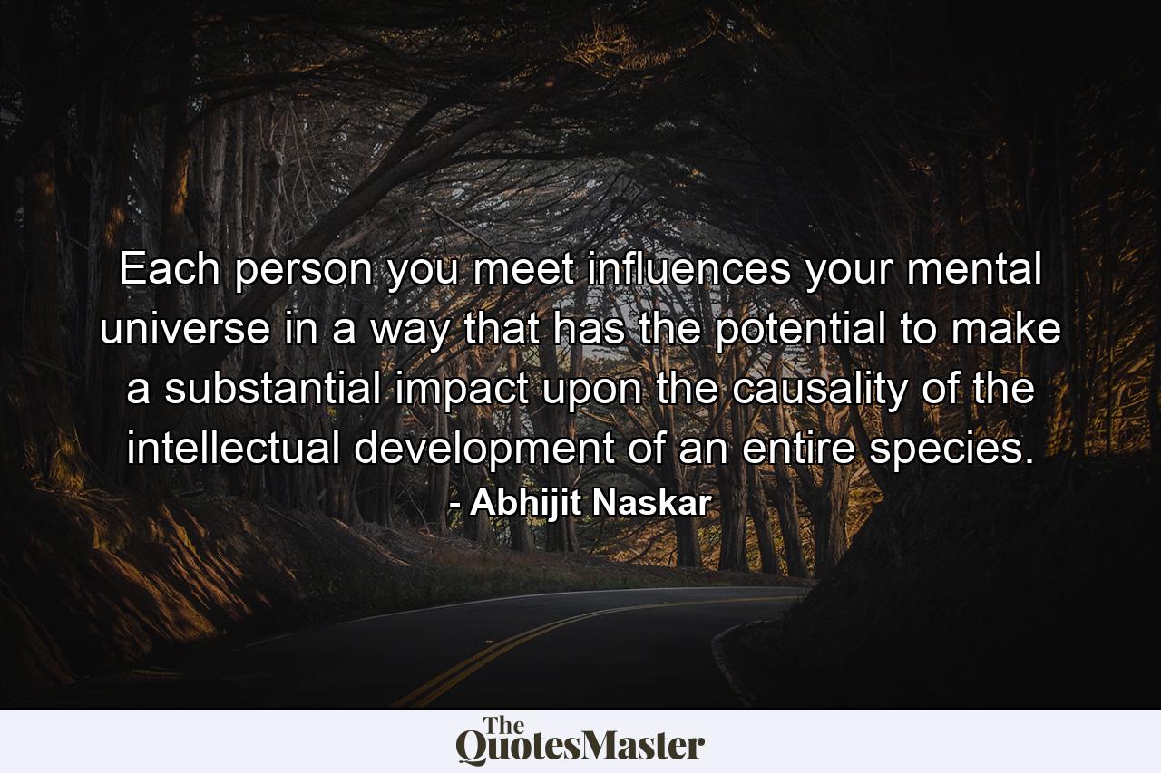 Each person you meet influences your mental universe in a way that has the potential to make a substantial impact upon the causality of the intellectual development of an entire species. - Quote by Abhijit Naskar