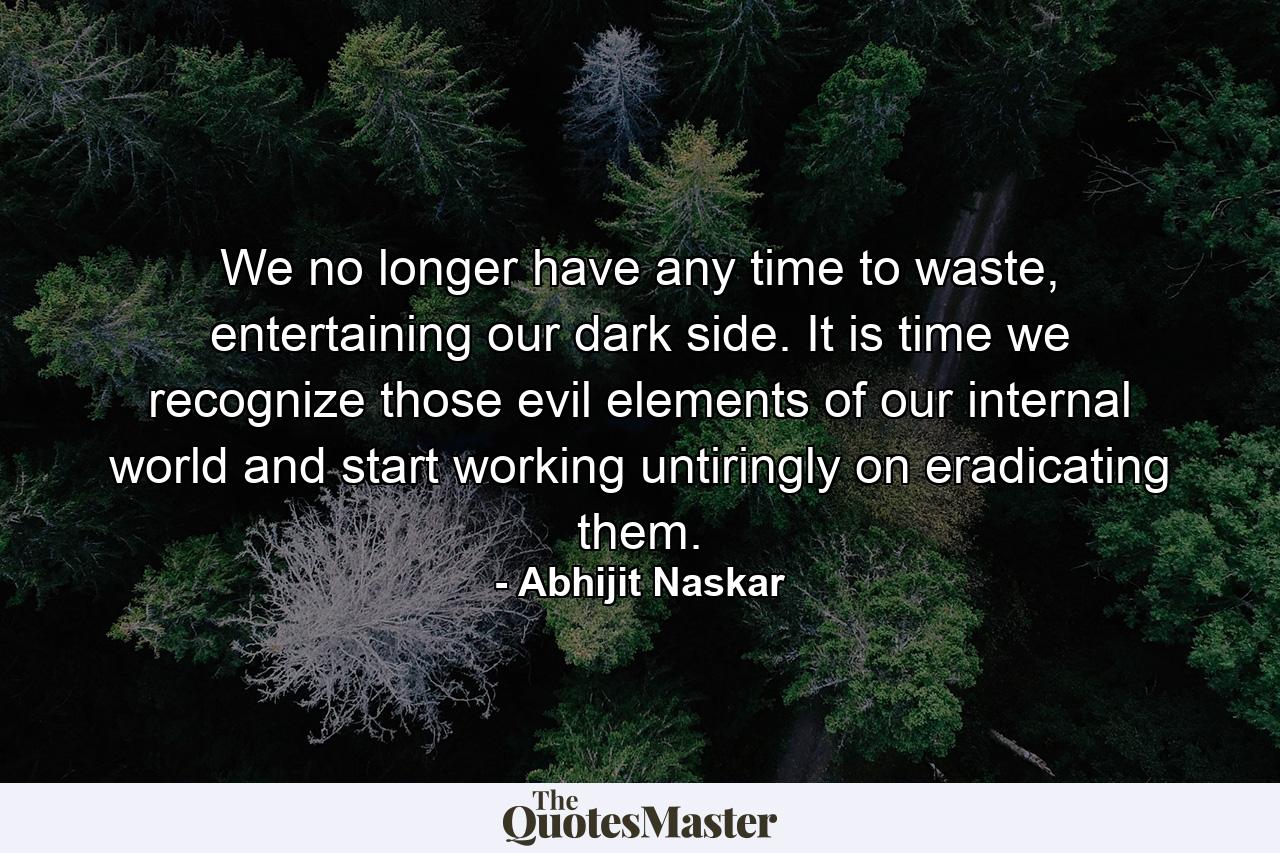 We no longer have any time to waste, entertaining our dark side. It is time we recognize those evil elements of our internal world and start working untiringly on eradicating them. - Quote by Abhijit Naskar