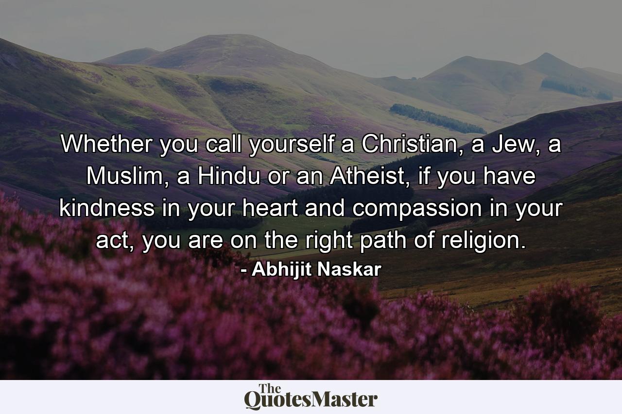 Whether you call yourself a Christian, a Jew, a Muslim, a Hindu or an Atheist, if you have kindness in your heart and compassion in your act, you are on the right path of religion. - Quote by Abhijit Naskar