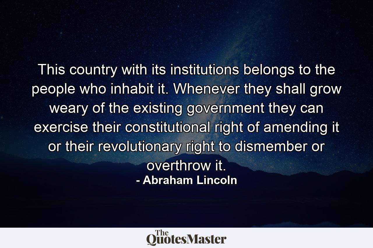 This country  with its institutions  belongs to the people who inhabit it. Whenever they shall grow weary of the existing government they can exercise their constitutional right of amending it  or their revolutionary right to dismember or overthrow it. - Quote by Abraham Lincoln