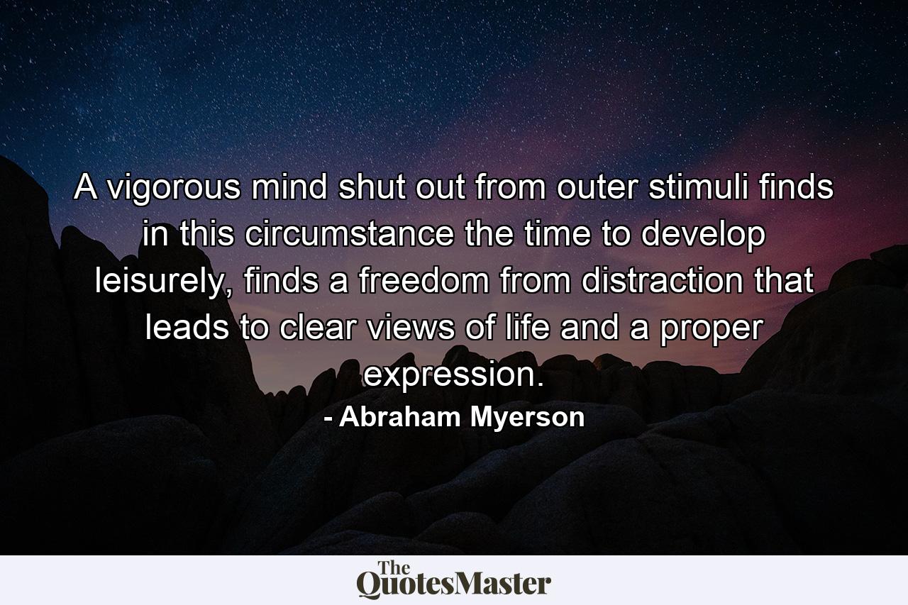 A vigorous mind shut out from outer stimuli finds in this circumstance the time to develop leisurely, finds a freedom from distraction that leads to clear views of life and a proper expression. - Quote by Abraham Myerson