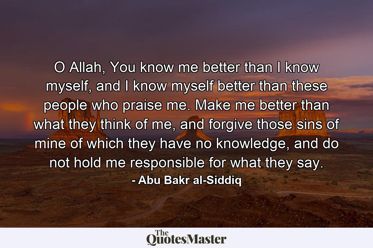 O Allah, You know me better than I know myself, and I know myself better than these people who praise me. Make me better than what they think of me, and forgive those sins of mine of which they have no knowledge, and do not hold me responsible for what they say. - Quote by Abu Bakr al-Siddiq