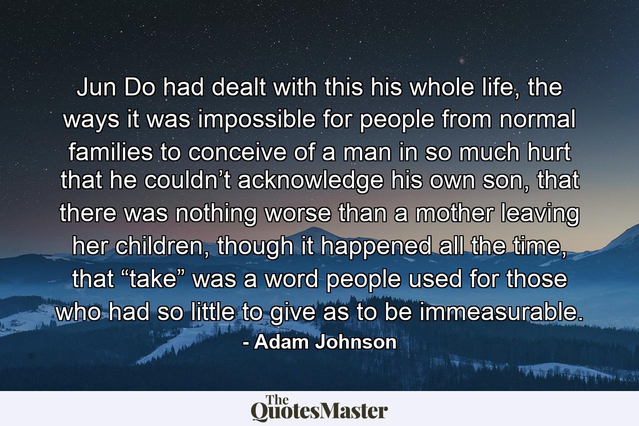 Jun Do had dealt with this his whole life, the ways it was impossible for people from normal families to conceive of a man in so much hurt that he couldn’t acknowledge his own son, that there was nothing worse than a mother leaving her children, though it happened all the time, that “take” was a word people used for those who had so little to give as to be immeasurable. - Quote by Adam Johnson