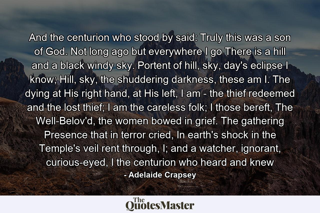 And the centurion who stood by said: Truly this was a son of God. Not long ago but everywhere I go There is a hill and a black windy sky. Portent of hill, sky, day's eclipse I know; Hill, sky, the shuddering darkness, these am I. The dying at His right hand, at His left, I am - the thief redeemed and the lost thief; I am the careless folk; I those bereft, The Well-Belov'd, the women bowed in grief. The gathering Presence that in terror cried, In earth's shock in the Temple's veil rent through, I; and a watcher, ignorant, curious-eyed, I the centurion who heard and knew - Quote by Adelaide Crapsey