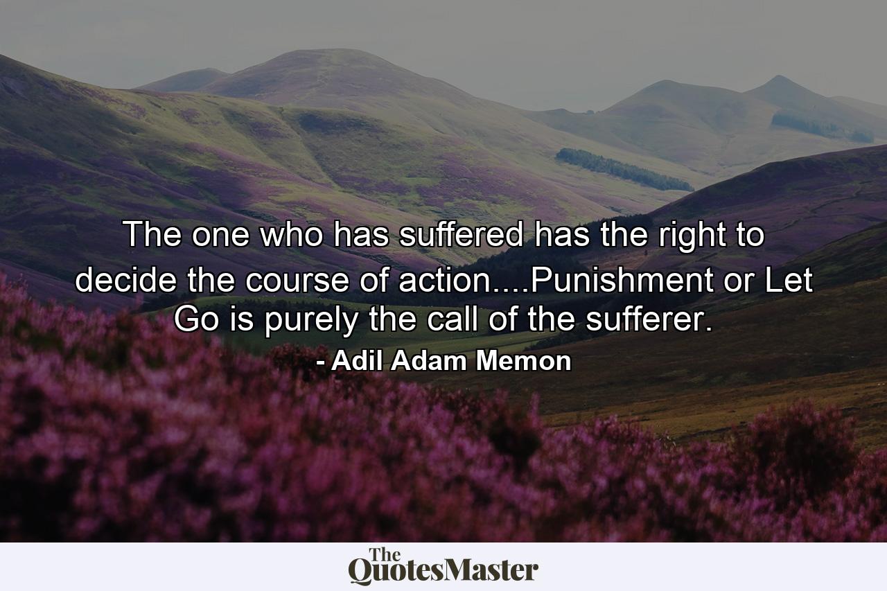 The one who has suffered has the right to decide the course of action....Punishment or Let Go is purely the call of the sufferer. - Quote by Adil Adam Memon