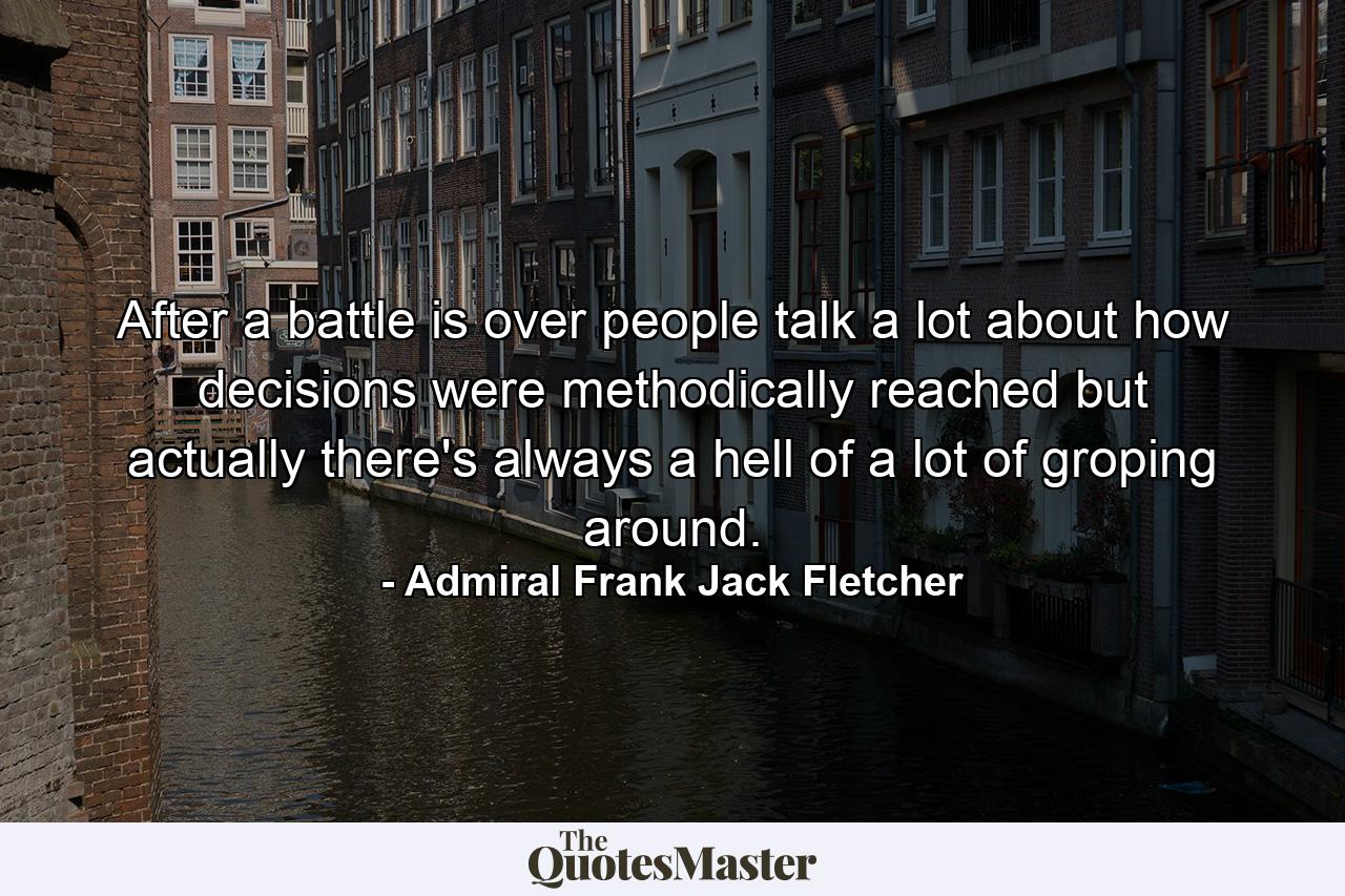 After a battle is over people talk a lot about how decisions were methodically reached  but actually there's always a hell of a lot of groping around. - Quote by Admiral Frank Jack Fletcher