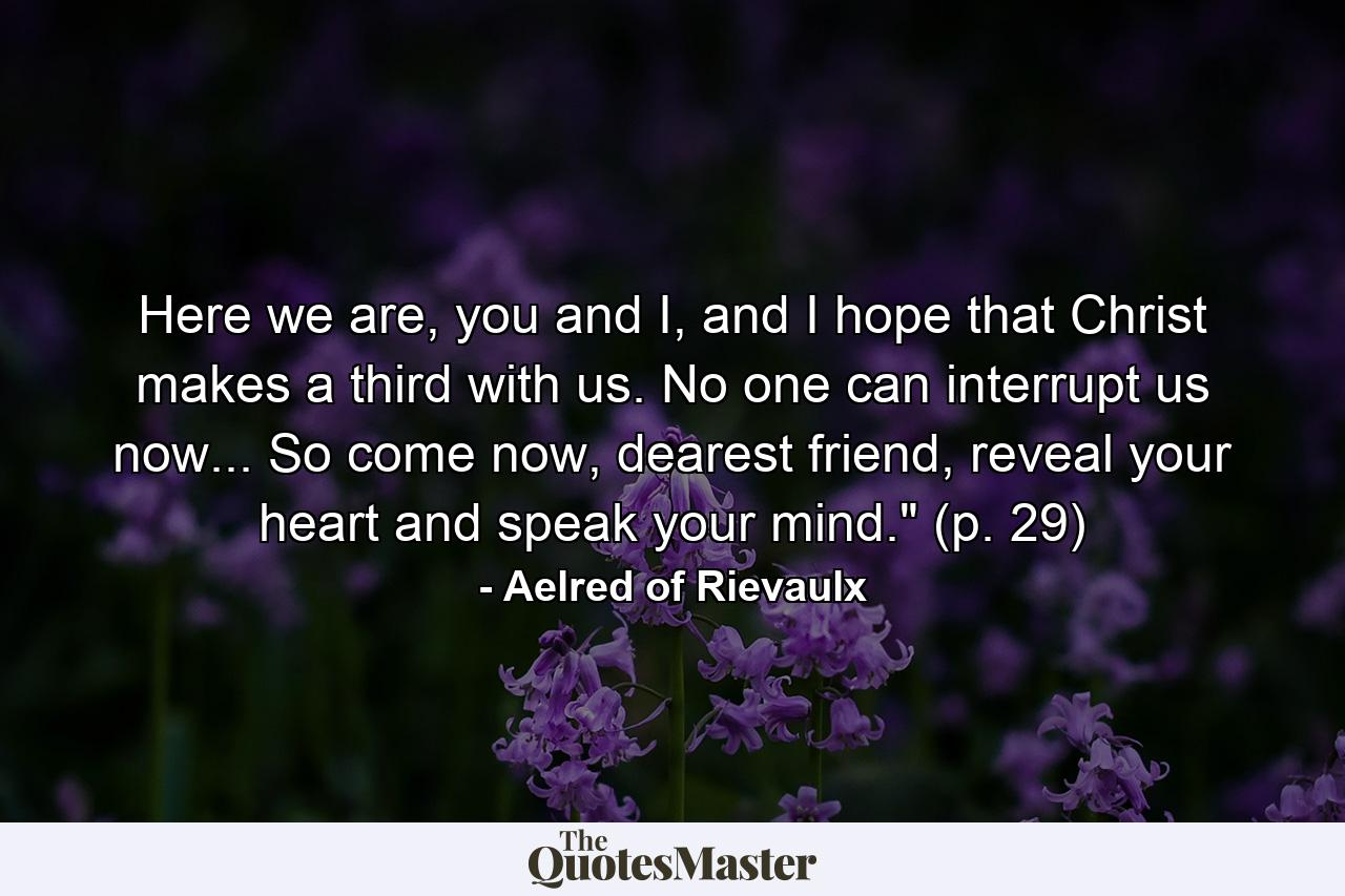 Here we are, you and I, and I hope that Christ makes a third with us. No one can interrupt us now... So come now, dearest friend, reveal your heart and speak your mind.