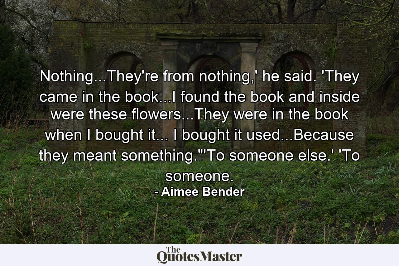 Nothing...They're from nothing,' he said. 'They came in the book...I found the book and inside were these flowers...They were in the book when I bought it... I bought it used...Because they meant something.