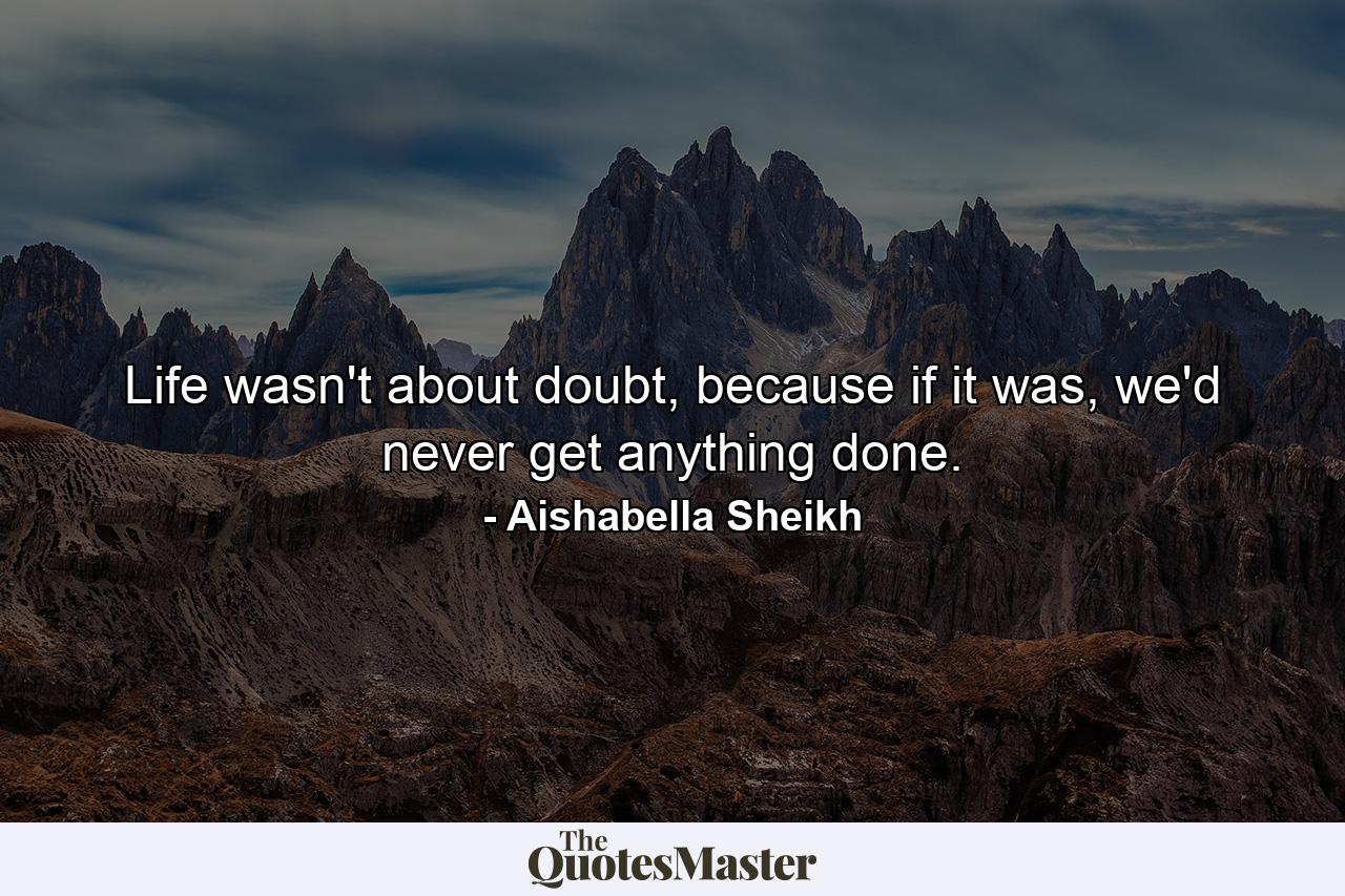 Life wasn't about doubt, because if it was, we'd never get anything done. - Quote by Aishabella Sheikh