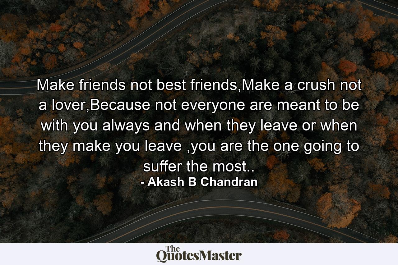 Make friends not best friends,Make a crush not a lover,Because not everyone are meant to be with you always and when they leave or when they make you leave ,you are the one going to suffer the most.. - Quote by Akash B Chandran