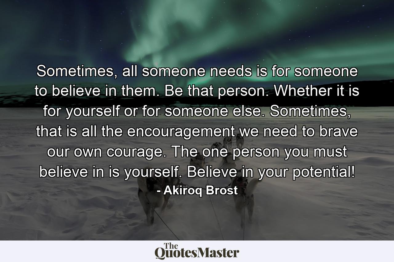 Sometimes, all someone needs is for someone to believe in them. Be that person. Whether it is for yourself or for someone else. Sometimes, that is all the encouragement we need to brave our own courage. The one person you must believe in is yourself. Believe in your potential! - Quote by Akiroq Brost