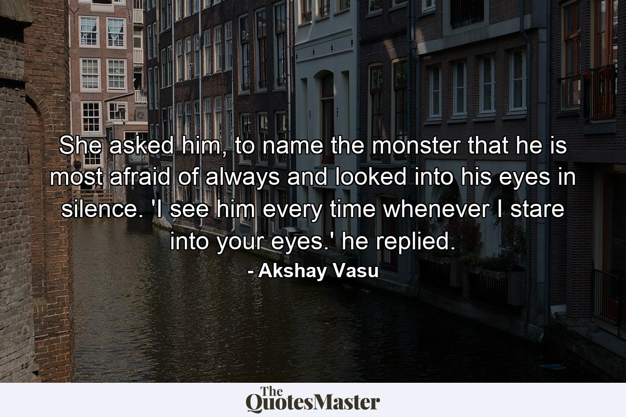 She asked him, to name the monster that he is most afraid of always and looked into his eyes in silence. 'I see him every time whenever I stare into your eyes.' he replied. - Quote by Akshay Vasu