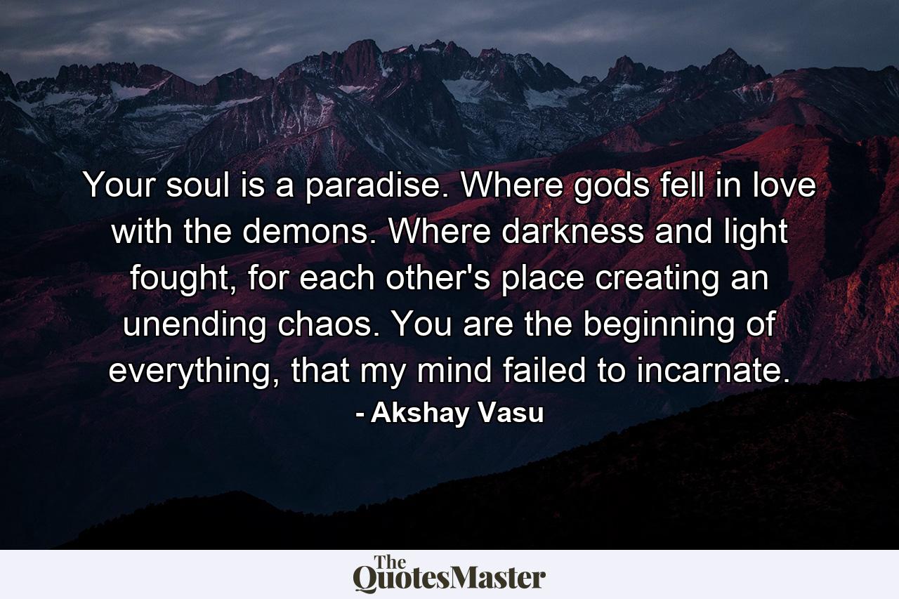 Your soul is a paradise. Where gods fell in love with the demons. Where darkness and light fought, for each other's place creating an unending chaos. You are the beginning of everything, that my mind failed to incarnate. - Quote by Akshay Vasu