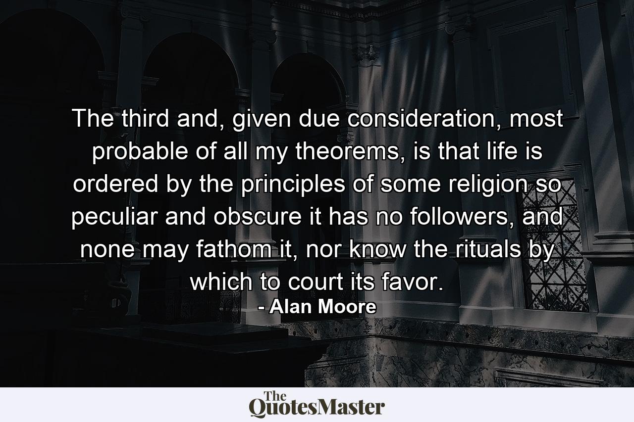 The third and, given due consideration, most probable of all my theorems, is that life is ordered by the principles of some religion so peculiar and obscure it has no followers, and none may fathom it, nor know the rituals by which to court its favor. - Quote by Alan Moore