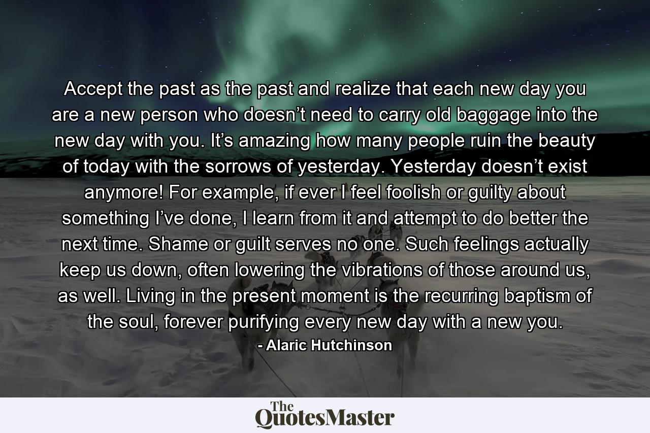 Accept the past as the past and realize that each new day you are a new person who doesn’t need to carry old baggage into the new day with you. It’s amazing how many people ruin the beauty of today with the sorrows of yesterday. Yesterday doesn’t exist anymore! For example, if ever I feel foolish or guilty about something I’ve done, I learn from it and attempt to do better the next time. Shame or guilt serves no one. Such feelings actually keep us down, often lowering the vibrations of those around us, as well. Living in the present moment is the recurring baptism of the soul, forever purifying every new day with a new you. - Quote by Alaric Hutchinson