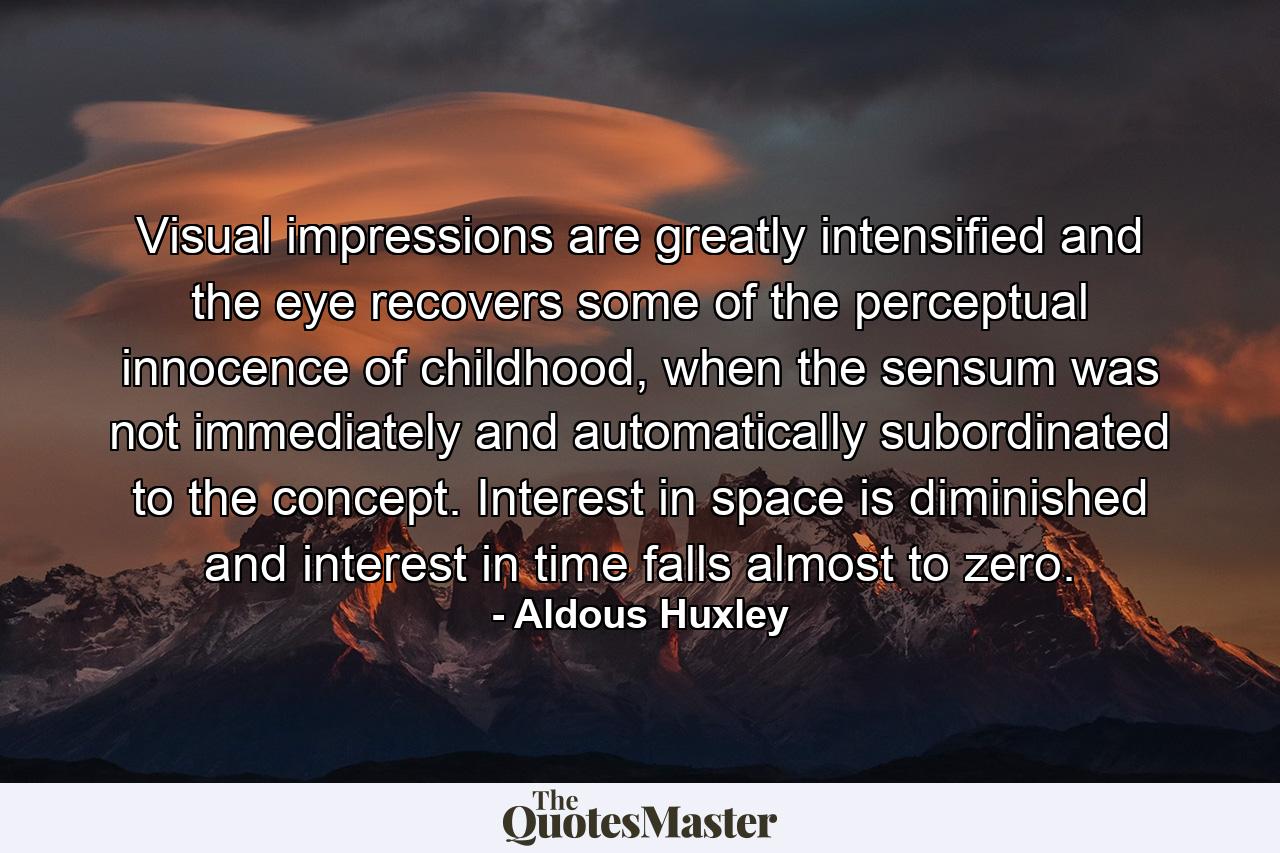 Visual impressions are greatly intensified and the eye recovers some of the perceptual innocence of childhood, when the sensum was not immediately and automatically subordinated to the concept. Interest in space is diminished and interest in time falls almost to zero. - Quote by Aldous Huxley