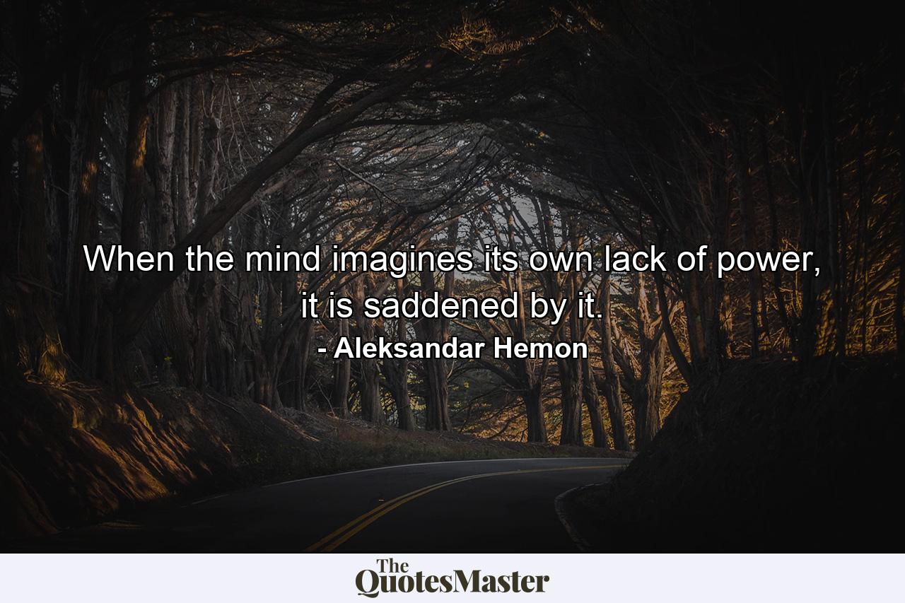 When the mind imagines its own lack of power, it is saddened by it. - Quote by Aleksandar Hemon