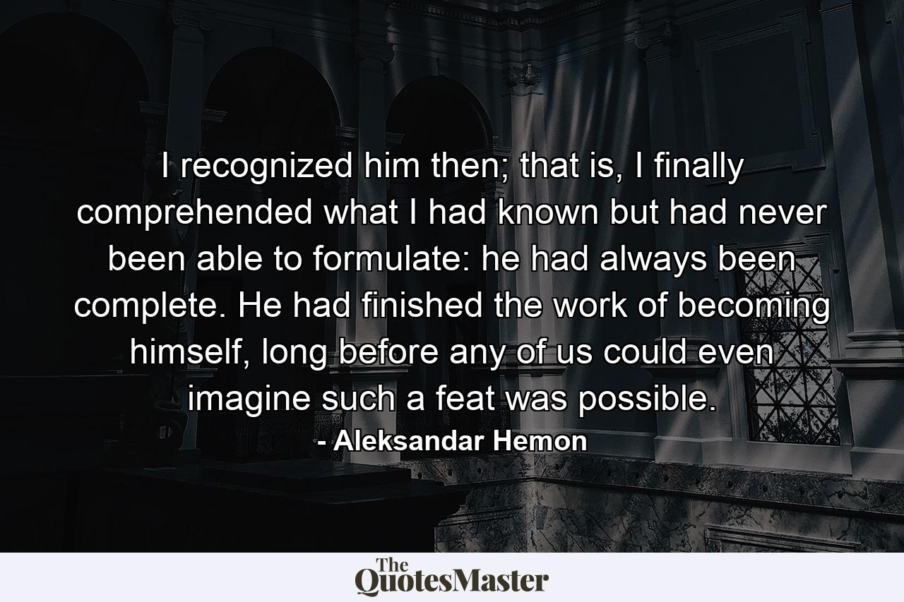 I recognized him then; that is, I finally comprehended what I had known but had never been able to formulate: he had always been complete. He had finished the work of becoming himself, long before any of us could even imagine such a feat was possible. - Quote by Aleksandar Hemon