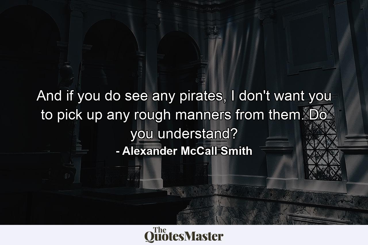 And if you do see any pirates, I don't want you to pick up any rough manners from them. Do you understand? - Quote by Alexander McCall Smith