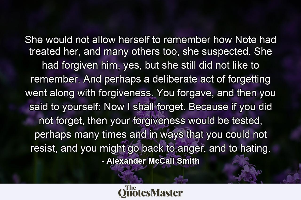 She would not allow herself to remember how Note had treated her, and many others too, she suspected. She had forgiven him, yes, but she still did not like to remember. And perhaps a deliberate act of forgetting went along with forgiveness. You forgave, and then you said to yourself: Now I shall forget. Because if you did not forget, then your forgiveness would be tested, perhaps many times and in ways that you could not resist, and you might go back to anger, and to hating. - Quote by Alexander McCall Smith