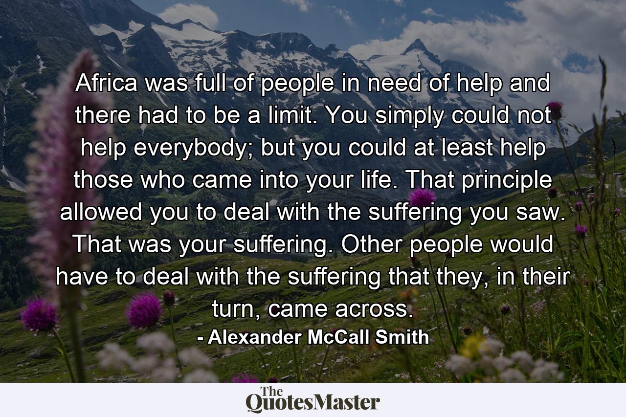 Africa was full of people in need of help and there had to be a limit. You simply could not help everybody; but you could at least help those who came into your life. That principle allowed you to deal with the suffering you saw. That was your suffering. Other people would have to deal with the suffering that they, in their turn, came across. - Quote by Alexander McCall Smith