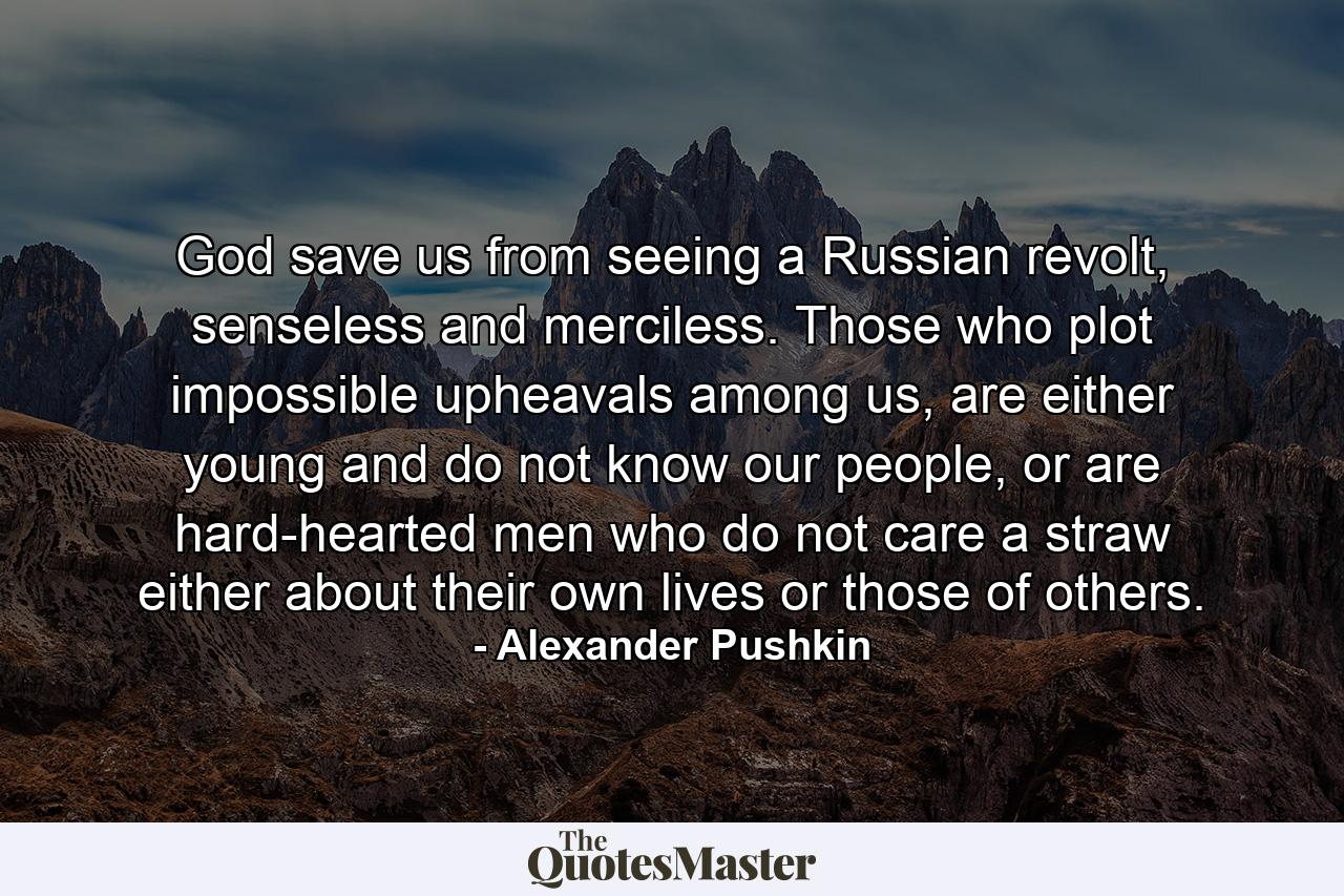 God save us from seeing a Russian revolt, senseless and merciless. Those who plot impossible upheavals among us, are either young and do not know our people, or are hard-hearted men who do not care a straw either about their own lives or those of others. - Quote by Alexander Pushkin