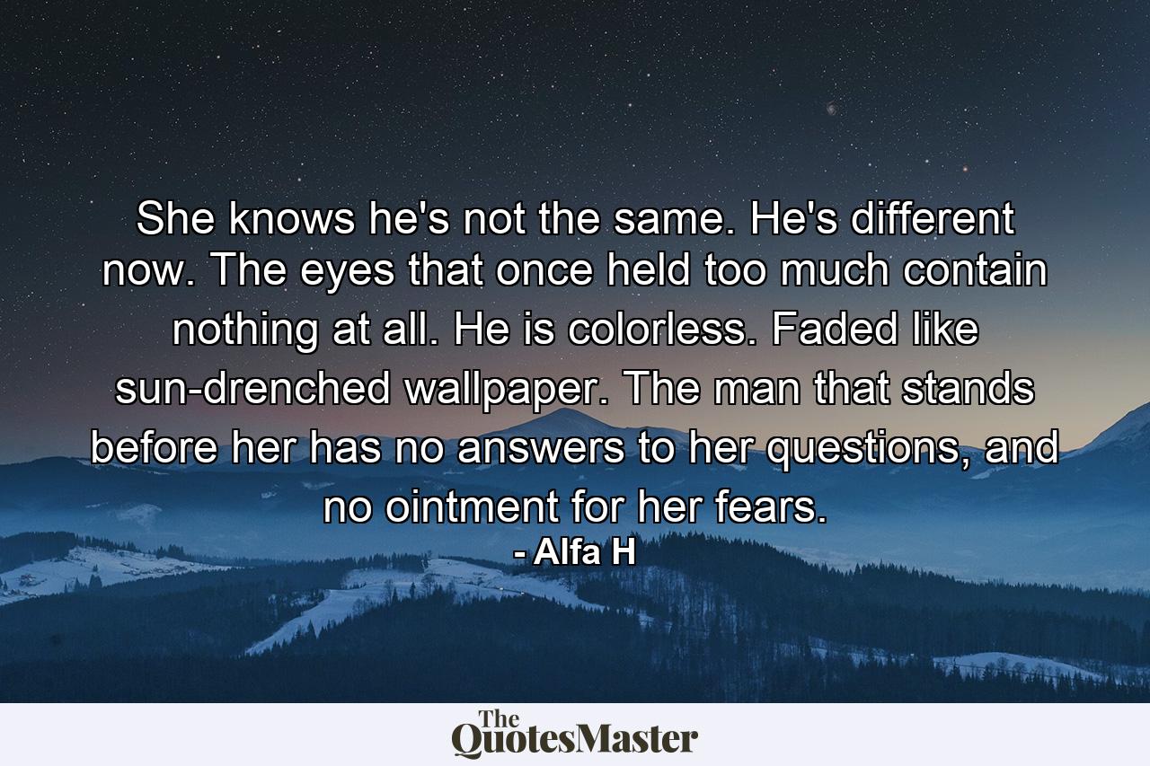 She knows he's not the same. He's different now. The eyes that once held too much contain nothing at all. He is colorless. Faded like sun-drenched wallpaper. The man that stands before her has no answers to her questions, and no ointment for her fears. - Quote by Alfa H