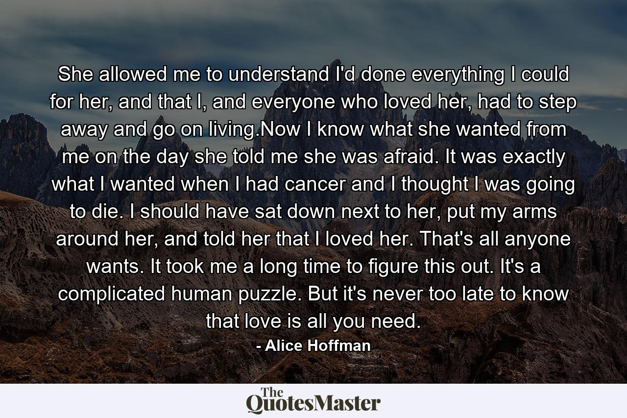 She allowed me to understand I'd done everything I could for her, and that I, and everyone who loved her, had to step away and go on living.Now I know what she wanted from me on the day she told me she was afraid. It was exactly what I wanted when I had cancer and I thought I was going to die. I should have sat down next to her, put my arms around her, and told her that I loved her. That's all anyone wants. It took me a long time to figure this out. It's a complicated human puzzle. But it's never too late to know that love is all you need. - Quote by Alice Hoffman