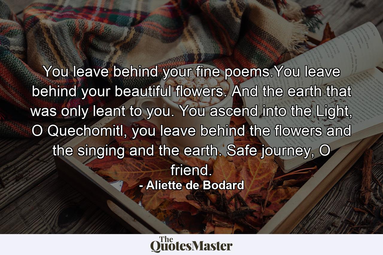 You leave behind your fine poems.You leave behind your beautiful flowers. And the earth that was only leant to you. You ascend into the Light, O Quechomitl, you leave behind the flowers and the singing and the earth. Safe journey, O friend. - Quote by Aliette de Bodard