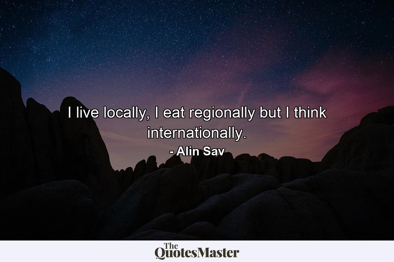 I live locally, I eat regionally but I think internationally. - Quote by Alin Sav