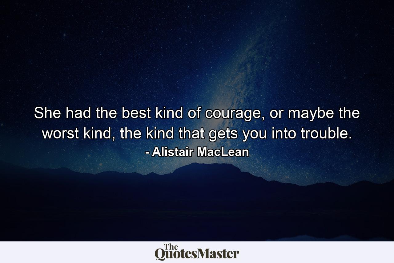 She had the best kind of courage, or maybe the worst kind, the kind that gets you into trouble. - Quote by Alistair MacLean