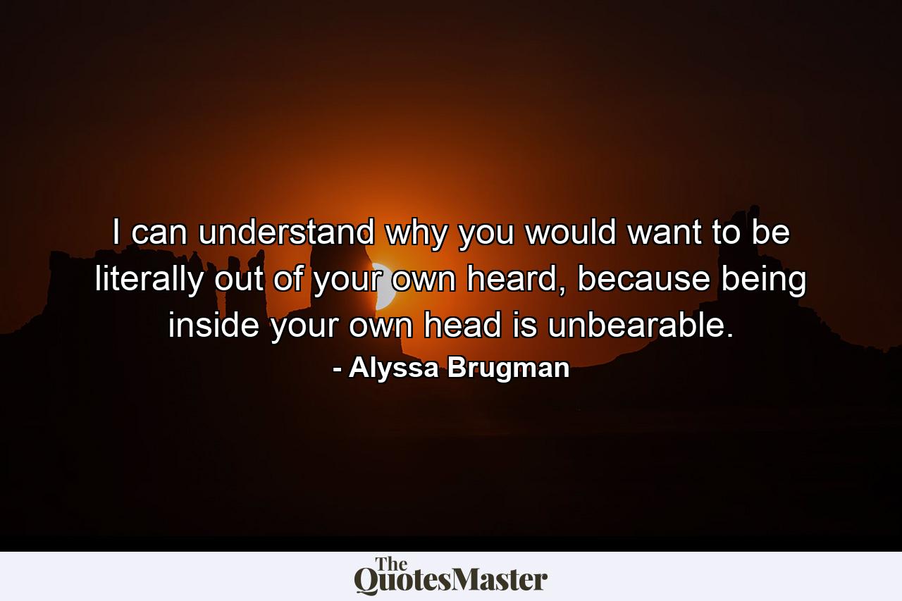 I can understand why you would want to be literally out of your own heard, because being inside your own head is unbearable. - Quote by Alyssa Brugman