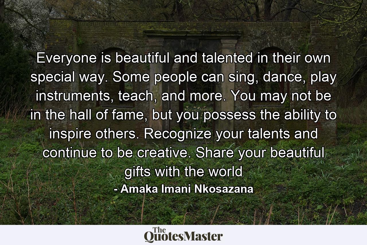 Everyone is beautiful and talented in their own special way. Some people can sing, dance, play instruments, teach, and more. You may not be in the hall of fame, but you possess the ability to inspire others. Recognize your talents and continue to be creative. Share your beautiful gifts with the world - Quote by Amaka Imani Nkosazana