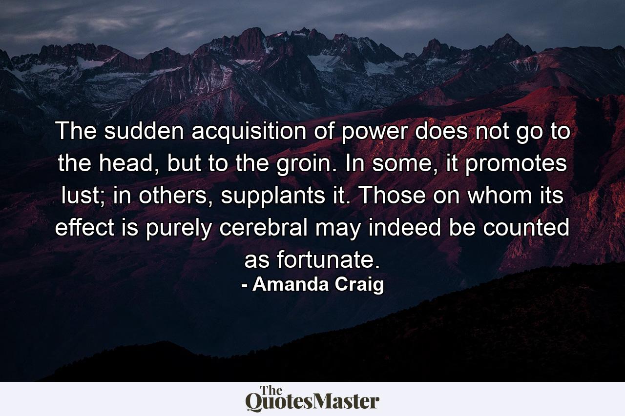 The sudden acquisition of power does not go to the head, but to the groin. In some, it promotes lust; in others, supplants it. Those on whom its effect is purely cerebral may indeed be counted as fortunate. - Quote by Amanda Craig