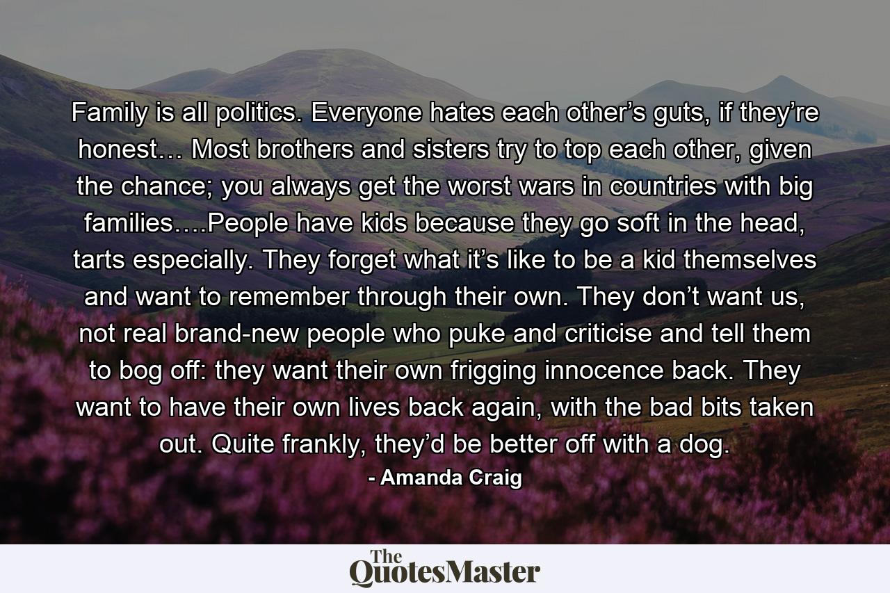 Family is all politics. Everyone hates each other’s guts, if they’re honest… Most brothers and sisters try to top each other, given the chance; you always get the worst wars in countries with big families….People have kids because they go soft in the head, tarts especially. They forget what it’s like to be a kid themselves and want to remember through their own. They don’t want us, not real brand-new people who puke and criticise and tell them to bog off: they want their own frigging innocence back. They want to have their own lives back again, with the bad bits taken out. Quite frankly, they’d be better off with a dog. - Quote by Amanda Craig