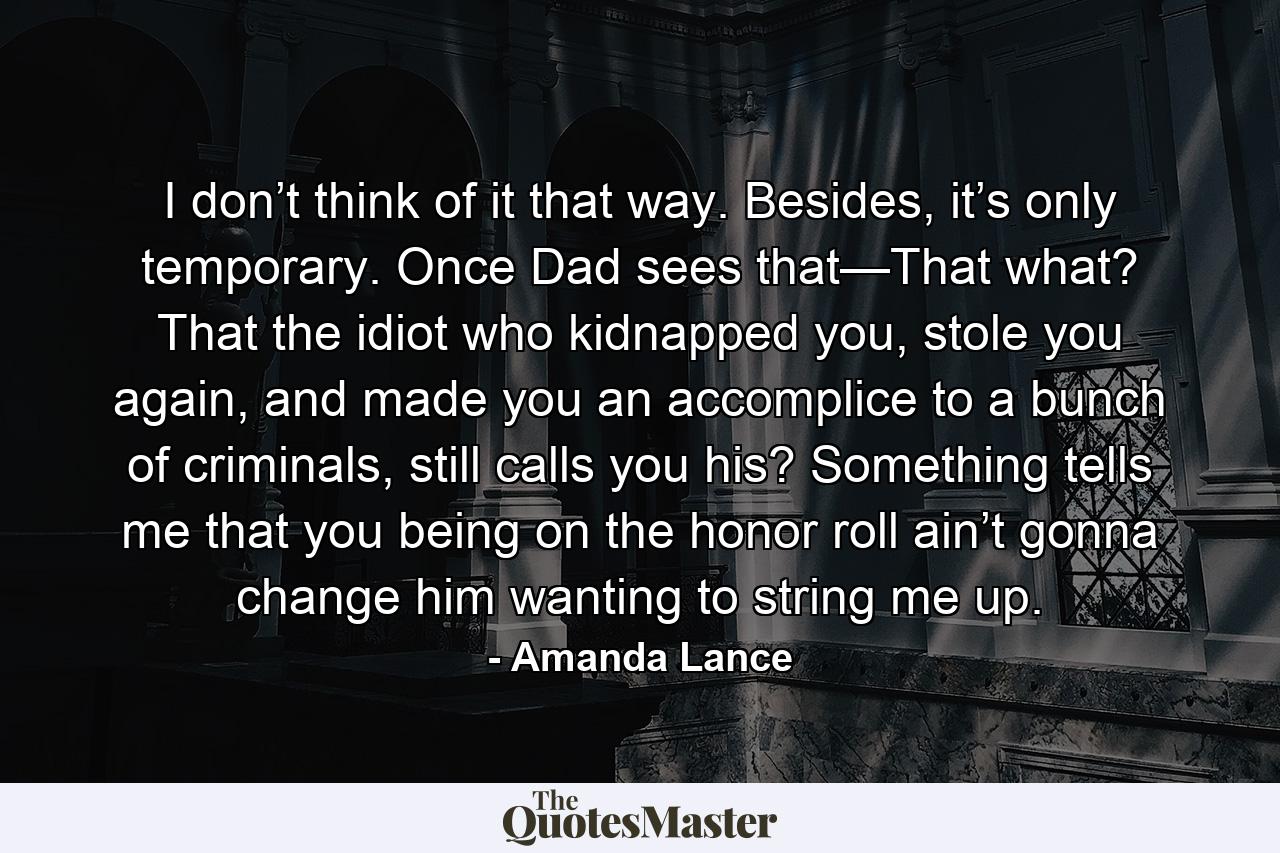 I don’t think of it that way. Besides, it’s only temporary. Once Dad sees that—That what? That the idiot who kidnapped you, stole you again, and made you an accomplice to a bunch of criminals, still calls you his? Something tells me that you being on the honor roll ain’t gonna change him wanting to string me up. - Quote by Amanda Lance