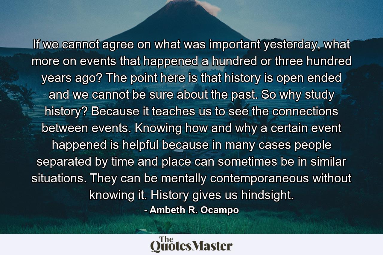 If we cannot agree on what was important yesterday, what more on events that happened a hundred or three hundred years ago? The point here is that history is open ended and we cannot be sure about the past. So why study history? Because it teaches us to see the connections between events. Knowing how and why a certain event happened is helpful because in many cases people separated by time and place can sometimes be in similar situations. They can be mentally contemporaneous without knowing it. History gives us hindsight. - Quote by Ambeth R. Ocampo