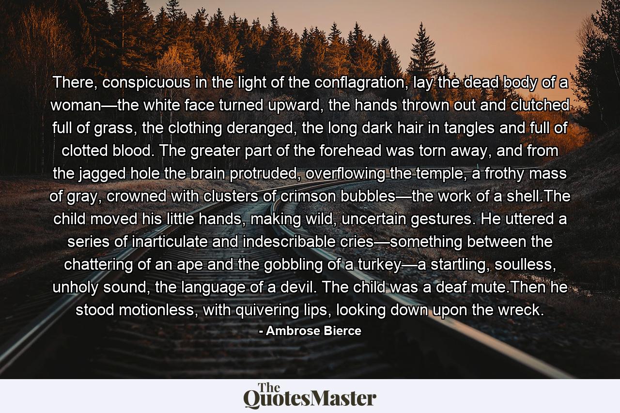 There, conspicuous in the light of the conflagration, lay the dead body of a woman—the white face turned upward, the hands thrown out and clutched full of grass, the clothing deranged, the long dark hair in tangles and full of clotted blood. The greater part of the forehead was torn away, and from the jagged hole the brain protruded, overflowing the temple, a frothy mass of gray, crowned with clusters of crimson bubbles—the work of a shell.The child moved his little hands, making wild, uncertain gestures. He uttered a series of inarticulate and indescribable cries—something between the chattering of an ape and the gobbling of a turkey—a startling, soulless, unholy sound, the language of a devil. The child was a deaf mute.Then he stood motionless, with quivering lips, looking down upon the wreck. - Quote by Ambrose Bierce