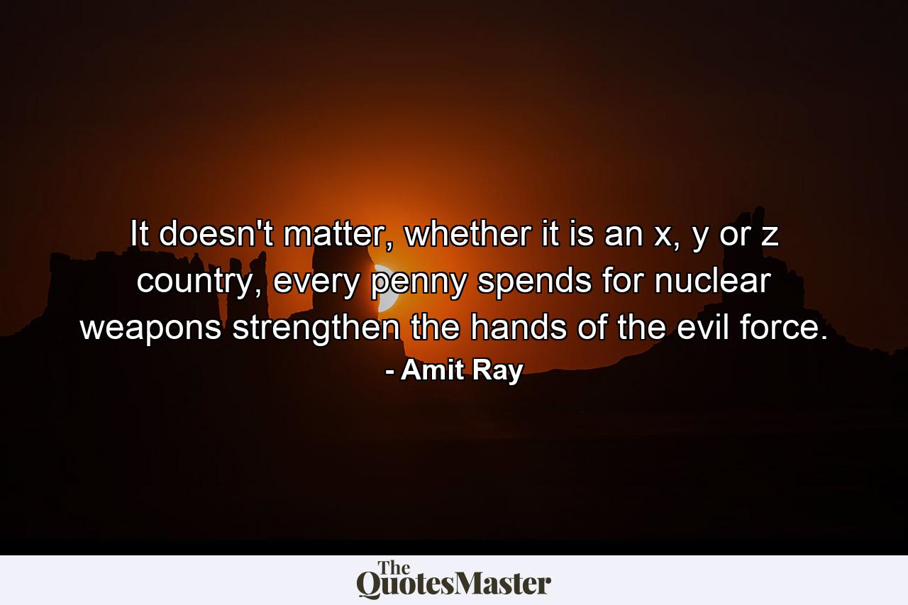 It doesn't matter, whether it is an x, y or z country, every penny spends for nuclear weapons strengthen the hands of the evil force. - Quote by Amit Ray