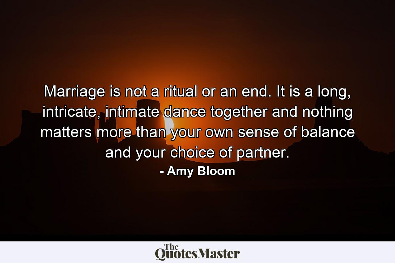 Marriage is not a ritual or an end. It is a long, intricate, intimate dance together and nothing matters more than your own sense of balance and your choice of partner. - Quote by Amy Bloom