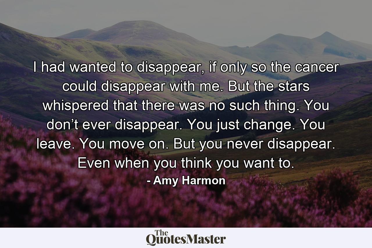 I had wanted to disappear, if only so the cancer could disappear with me. But the stars whispered that there was no such thing. You don’t ever disappear. You just change. You leave. You move on. But you never disappear. Even when you think you want to. - Quote by Amy Harmon