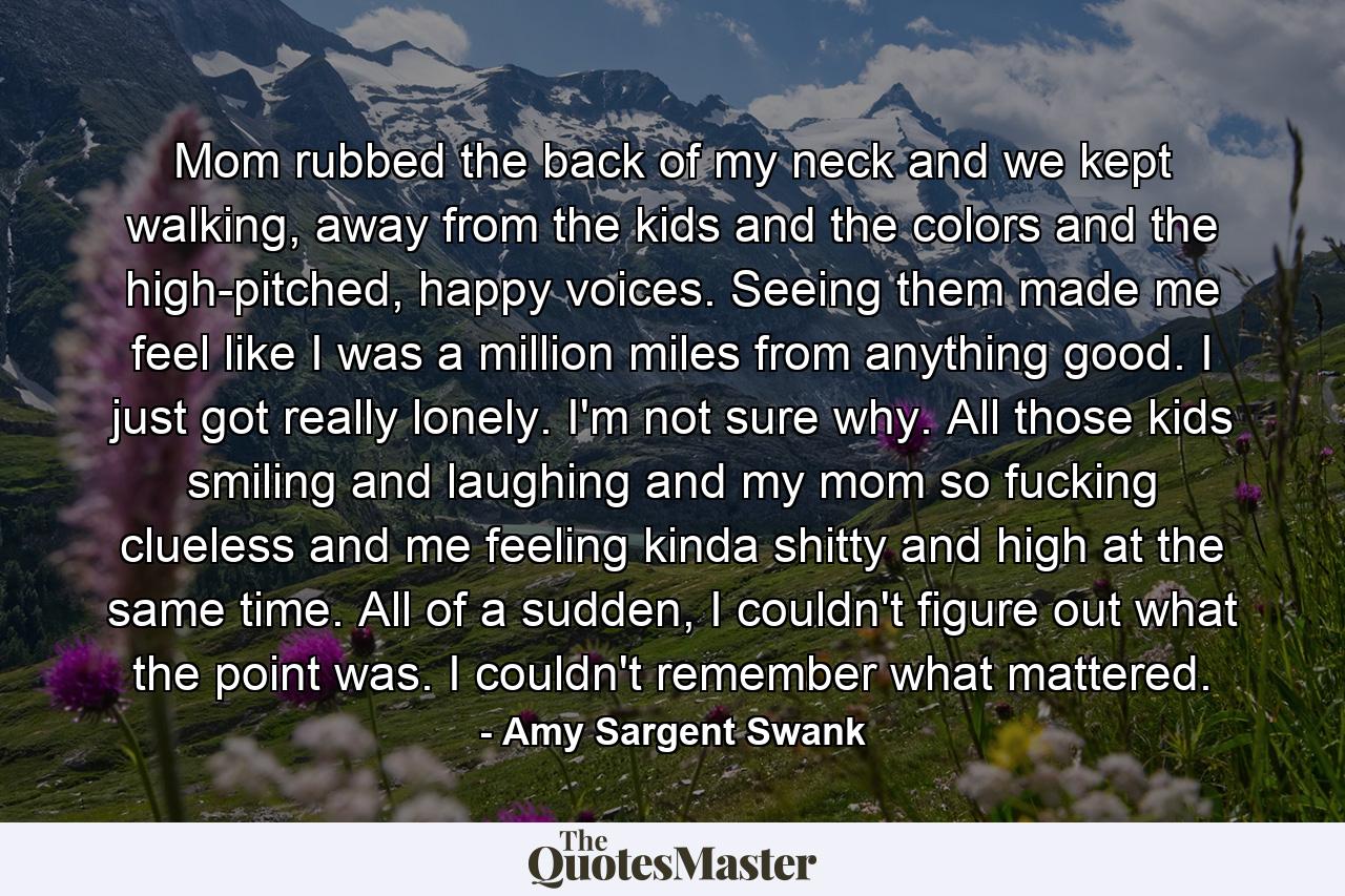 Mom rubbed the back of my neck and we kept walking, away from the kids and the colors and the high-pitched, happy voices. Seeing them made me feel like I was a million miles from anything good. I just got really lonely. I'm not sure why. All those kids smiling and laughing and my mom so fucking clueless and me feeling kinda shitty and high at the same time. All of a sudden, I couldn't figure out what the point was. I couldn't remember what mattered. - Quote by Amy Sargent Swank