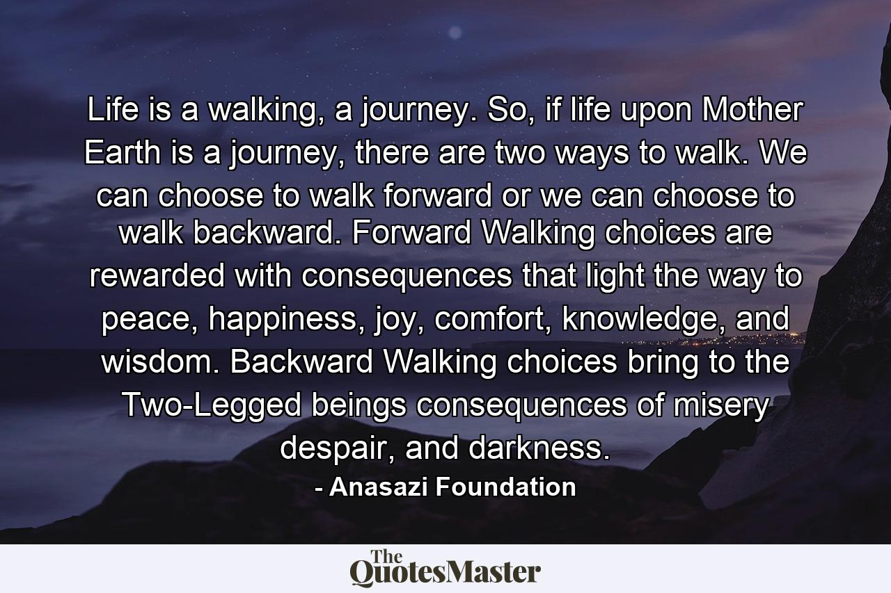 Life is a walking, a journey. So, if life upon Mother Earth is a journey, there are two ways to walk. We can choose to walk forward or we can choose to walk backward. Forward Walking choices are rewarded with consequences that light the way to peace, happiness, joy, comfort, knowledge, and wisdom. Backward Walking choices bring to the Two-Legged beings consequences of misery despair, and darkness. - Quote by Anasazi Foundation