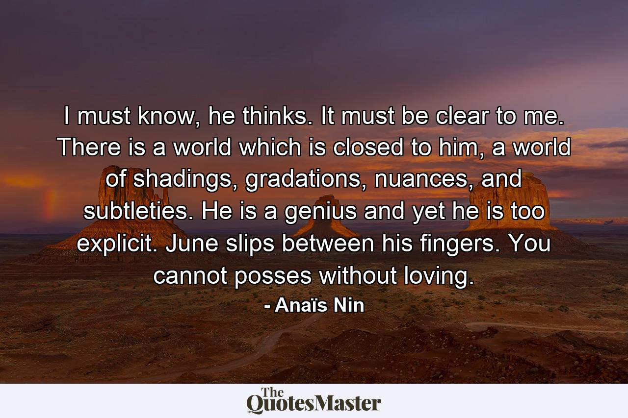 I must know, he thinks. It must be clear to me. There is a world which is closed to him, a world of shadings, gradations, nuances, and subtleties. He is a genius and yet he is too explicit. June slips between his fingers. You cannot posses without loving. - Quote by Anaïs Nin