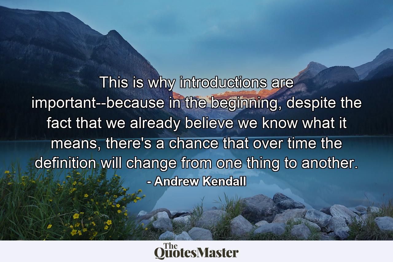 This is why introductions are important--because in the beginning, despite the fact that we already believe we know what it means, there's a chance that over time the definition will change from one thing to another. - Quote by Andrew Kendall