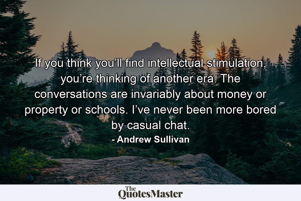 If you think you’ll find intellectual stimulation, you’re thinking of another era. The conversations are invariably about money or property or schools. I’ve never been more bored by casual chat. - Quote by Andrew Sullivan