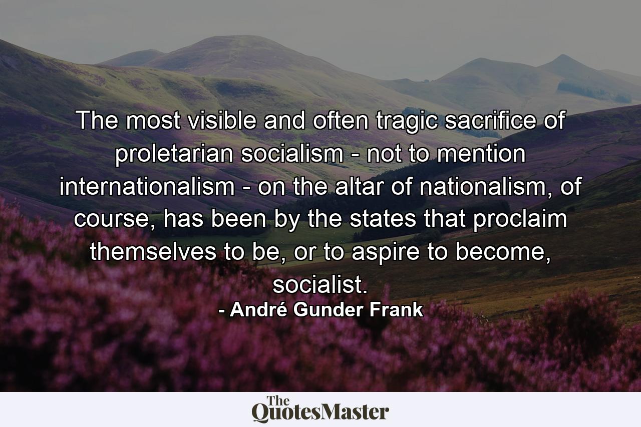 The most visible and often tragic sacrifice of proletarian socialism - not to mention internationalism - on the altar of nationalism, of course, has been by the states that proclaim themselves to be, or to aspire to become, socialist. - Quote by André Gunder Frank