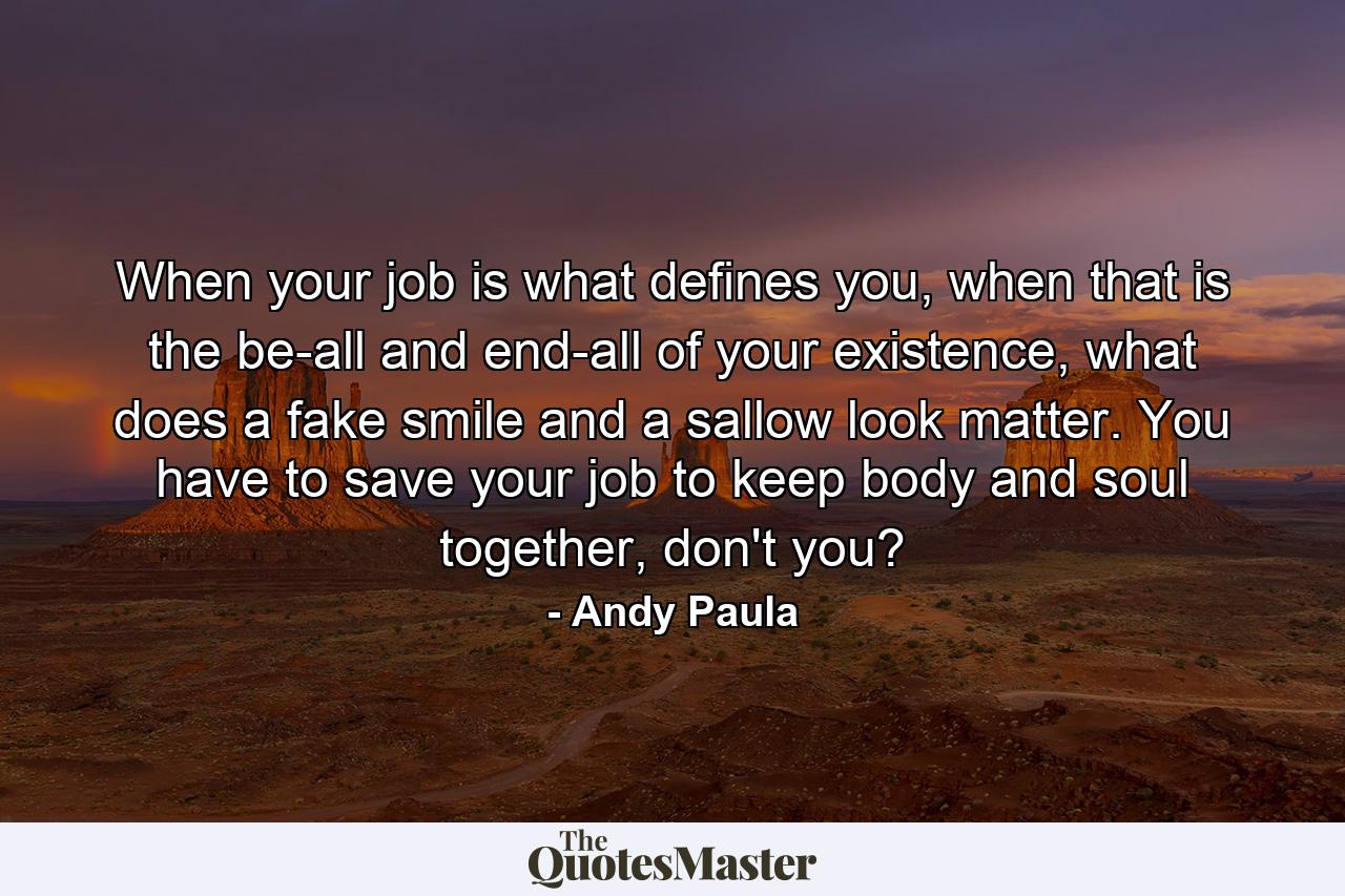 When your job is what defines you, when that is the be-all and end-all of your existence, what does a fake smile and a sallow look matter. You have to save your job to keep body and soul together, don't you? - Quote by Andy Paula