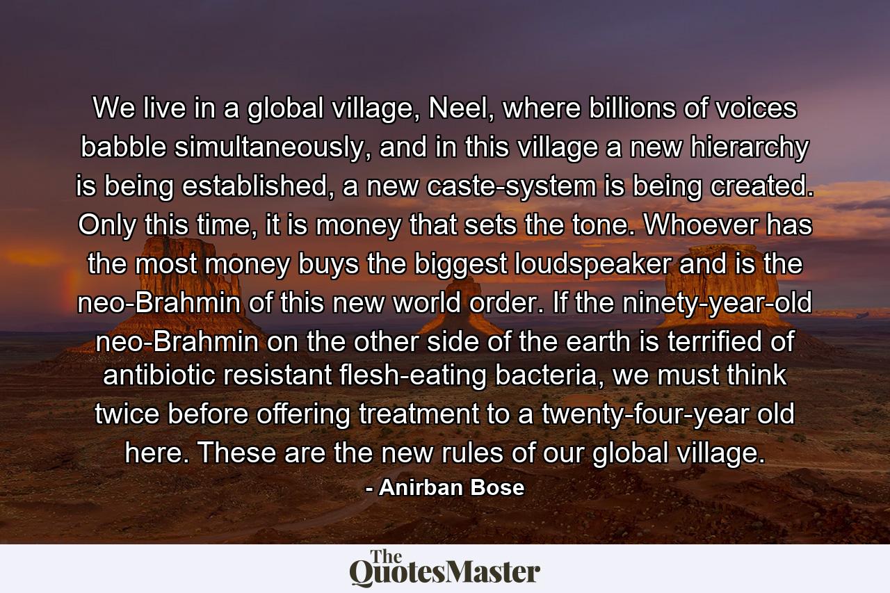 We live in a global village, Neel, where billions of voices babble simultaneously, and in this village a new hierarchy is being established, a new caste-system is being created. Only this time, it is money that sets the tone. Whoever has the most money buys the biggest loudspeaker and is the neo-Brahmin of this new world order. If the ninety-year-old neo-Brahmin on the other side of the earth is terrified of antibiotic resistant flesh-eating bacteria, we must think twice before offering treatment to a twenty-four-year old here. These are the new rules of our global village. - Quote by Anirban Bose