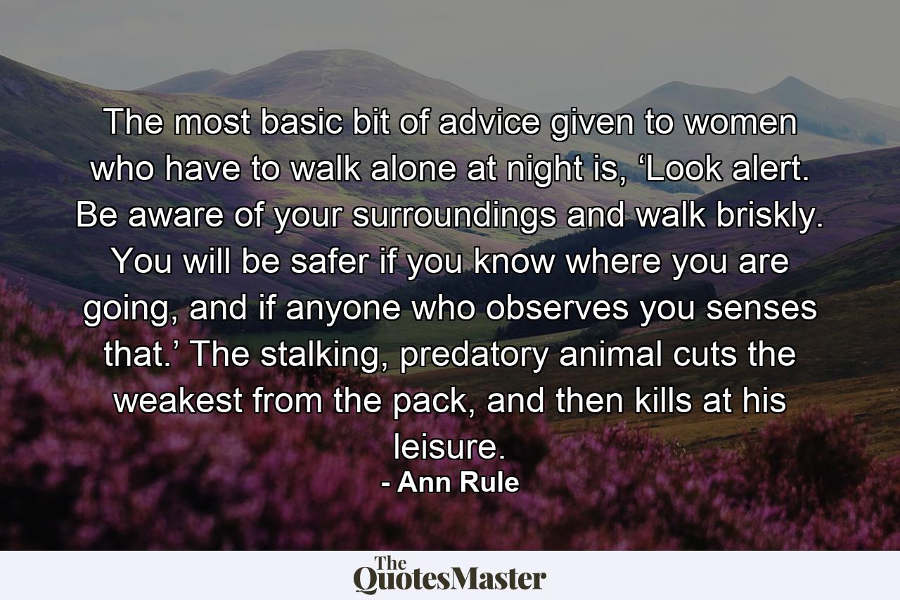 The most basic bit of advice given to women who have to walk alone at night is, ‘Look alert. Be aware of your surroundings and walk briskly. You will be safer if you know where you are going, and if anyone who observes you senses that.’ The stalking, predatory animal cuts the weakest from the pack, and then kills at his leisure. - Quote by Ann Rule